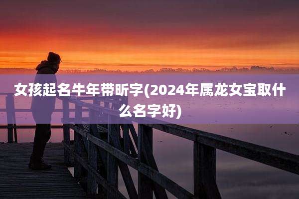 女孩起名牛年带昕字(2024年属龙女宝取什么名字好)