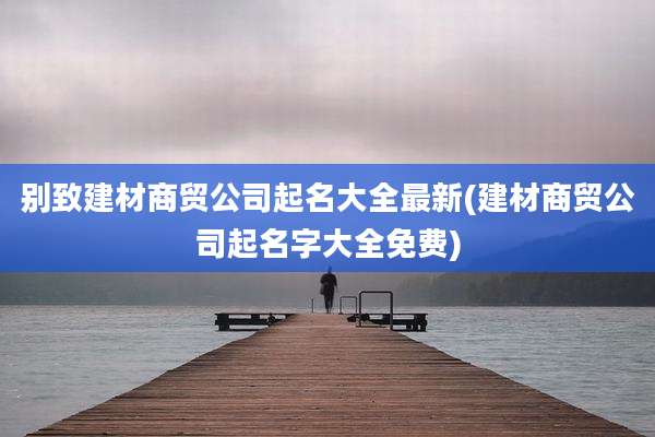 别致建材商贸公司起名大全最新(建材商贸公司起名字大全免费)