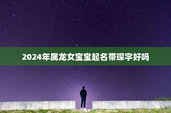 2024年属龙女宝宝起名带琛字好吗