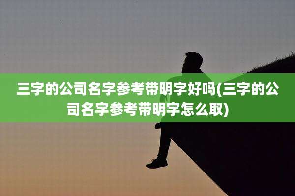 三字的公司名字参考带明字好吗(三字的公司名字参考带明字怎么取)