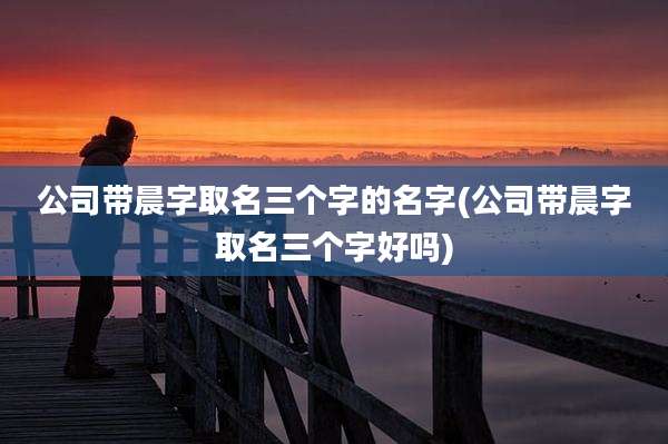 公司带晨字取名三个字的名字(公司带晨字取名三个字好吗)