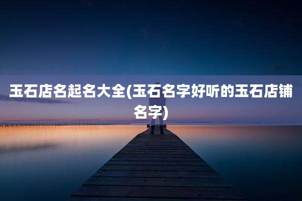 玉石店名起名大全(玉石名字好听的玉石店铺名字)