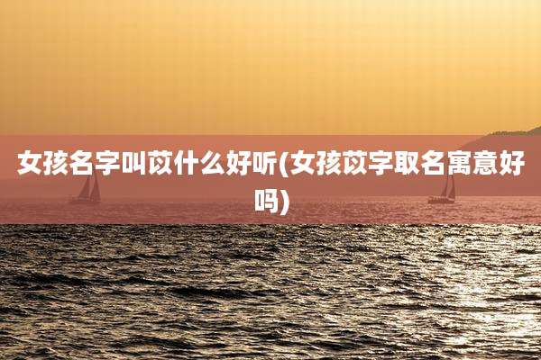 女孩名字叫苡什么好听(女孩苡字取名寓意好吗)