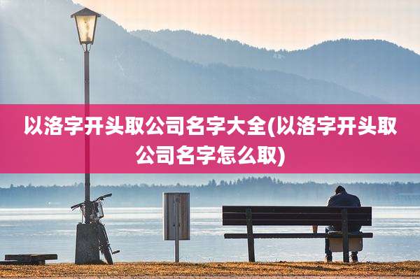 以洛字开头取公司名字大全(以洛字开头取公司名字怎么取)