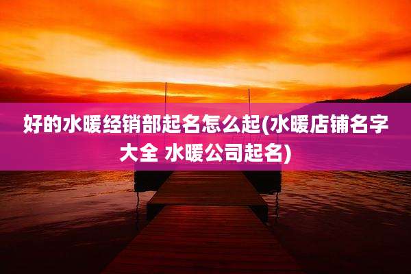 好的水暖经销部起名怎么起(水暖店铺名字大全 水暖公司起名)