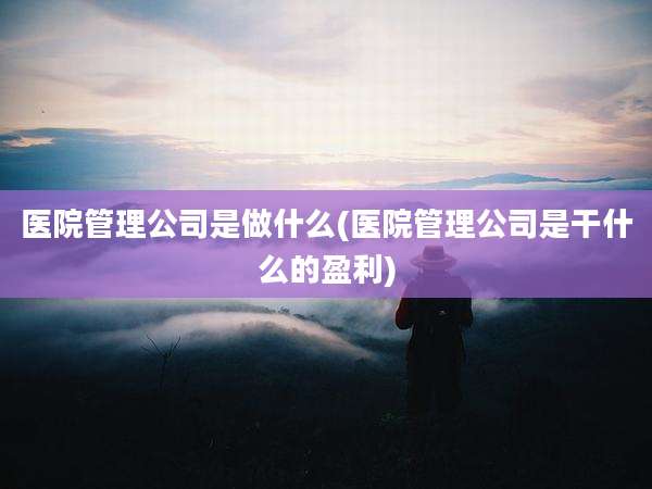 医院管理公司是做什么(医院管理公司是干什么的盈利)