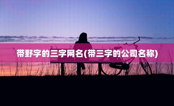 带野字的三字网名(带三字的公司名称)