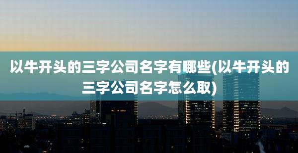 以牛开头的三字公司名字有哪些(以牛开头的三字公司名字怎么取)
