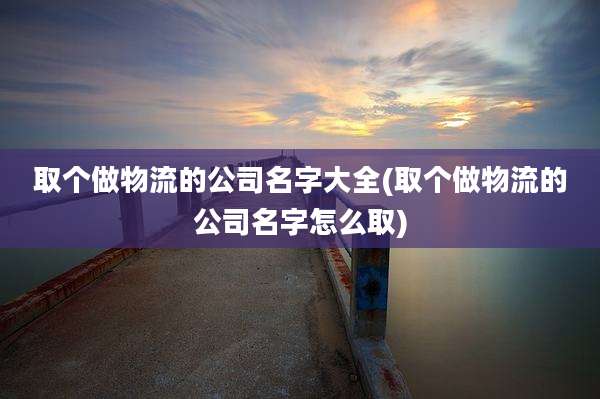 取个做物流的公司名字大全(取个做物流的公司名字怎么取)