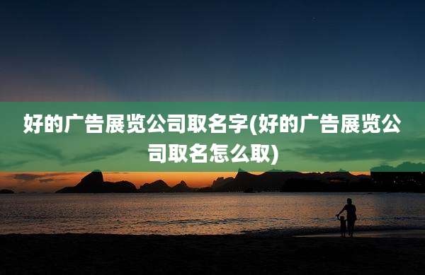好的广告展览公司取名字(好的广告展览公司取名怎么取)