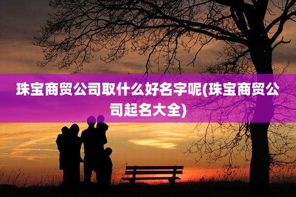 珠宝商贸公司取什么好名字呢(珠宝商贸公司起名大全)
