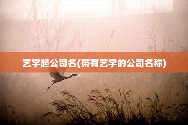 艺字起公司名(带有艺字的公司名称)