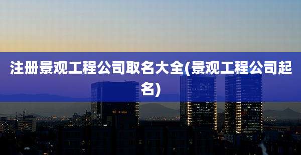 注册景观工程公司取名大全(景观工程公司起名)