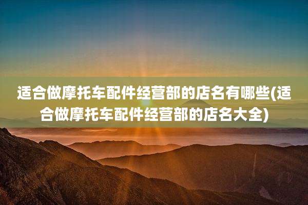 适合做摩托车配件经营部的店名有哪些(适合做摩托车配件经营部的店名大全)
