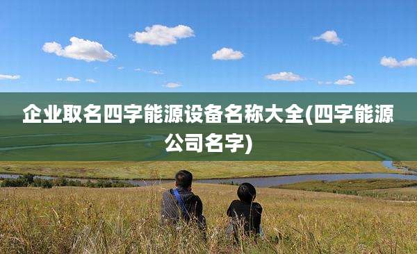 企业取名四字能源设备名称大全(四字能源公司名字)