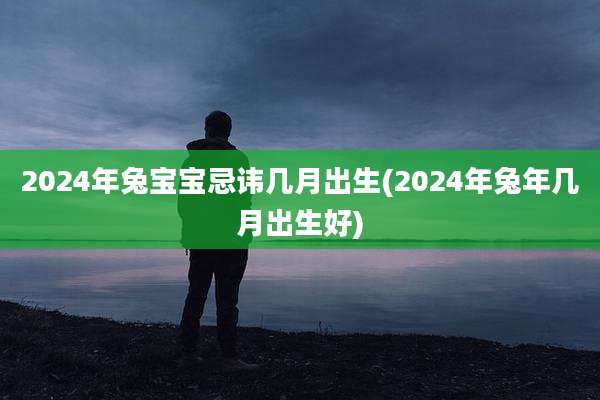 2024年兔宝宝忌讳几月出生(2024年兔年几月出生好)