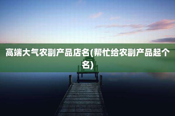 高端大气农副产品店名(帮忙给农副产品起个名)