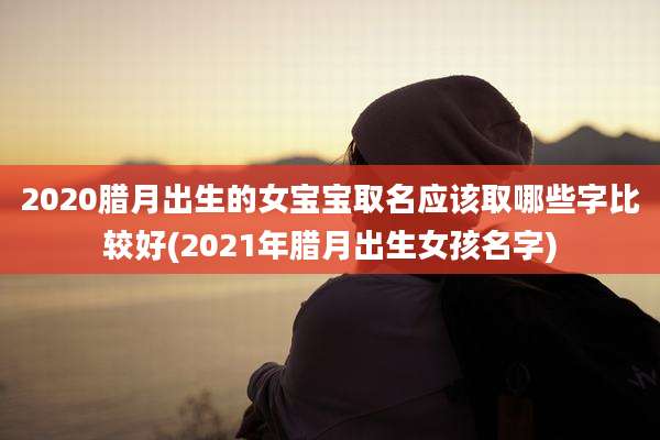 2020腊月出生的女宝宝取名应该取哪些字比较好(2021年腊月出生女孩名字)