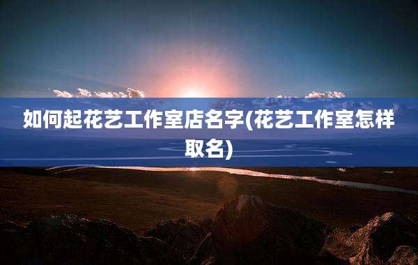 如何起花艺工作室店名字(花艺工作室怎样取名)