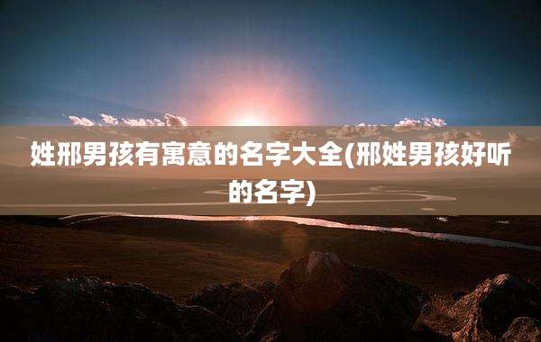 姓邢男孩有寓意的名字大全(邢姓男孩好听的名字)
