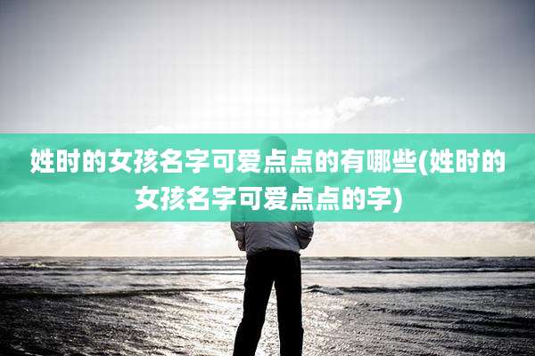 姓时的女孩名字可爱点点的有哪些(姓时的女孩名字可爱点点的字)