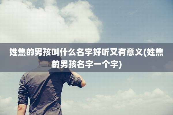 姓焦的男孩叫什么名字好听又有意义(姓焦的男孩名字一个字)