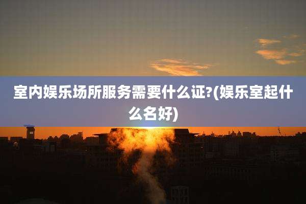 室内娱乐场所服务需要什么证?(娱乐室起什么名好)