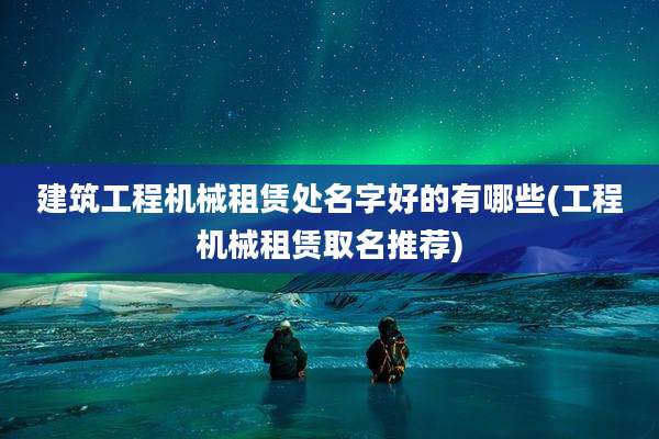 建筑工程机械租赁处名字好的有哪些(工程机械租赁取名推荐)
