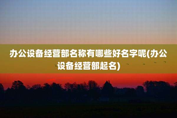 办公设备经营部名称有哪些好名字呢(办公设备经营部起名)