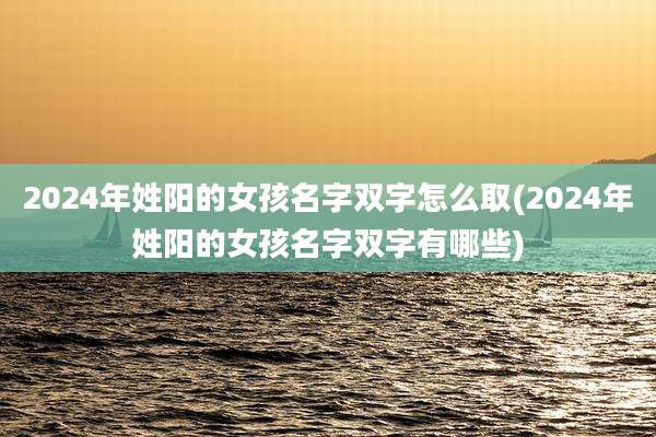 2024年姓阳的女孩名字双字怎么取(2024年姓阳的女孩名字双字有哪些)