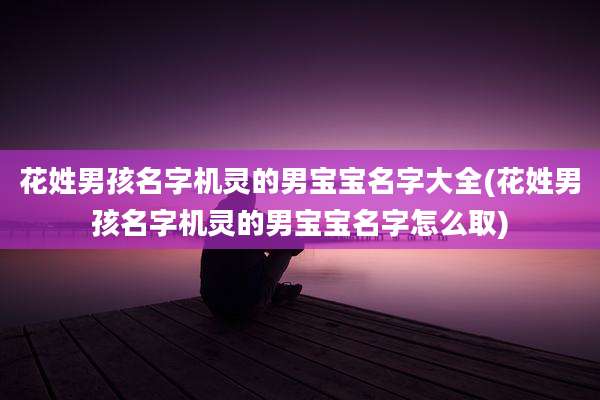 花姓男孩名字机灵的男宝宝名字大全(花姓男孩名字机灵的男宝宝名字怎么取)