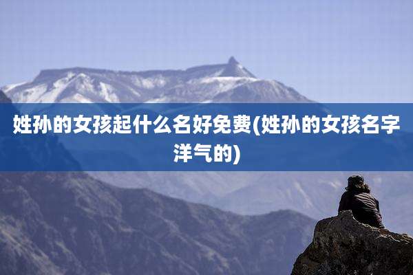 姓孙的女孩起什么名好免费(姓孙的女孩名字洋气的)