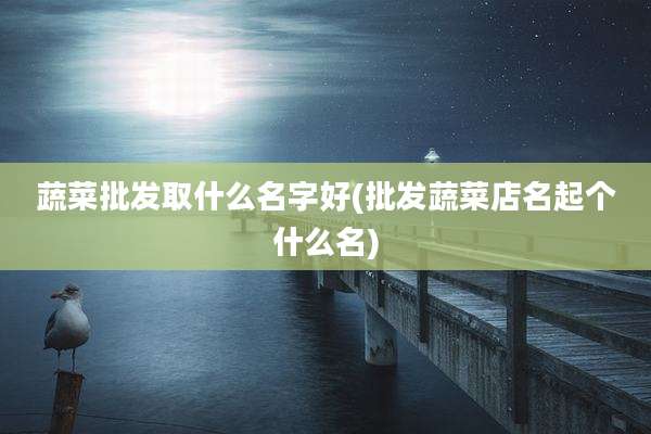 蔬菜批发取什么名字好(批发蔬菜店名起个什么名)