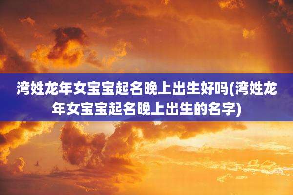 湾姓龙年女宝宝起名晚上出生好吗(湾姓龙年女宝宝起名晚上出生的名字)