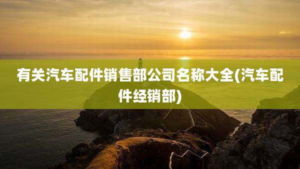 有关汽车配件销售部公司名称大全(汽车配件经销部)