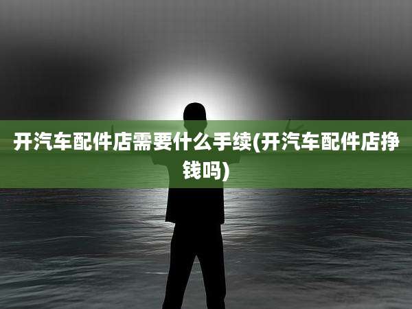 开汽车配件店需要什么手续(开汽车配件店挣钱吗)