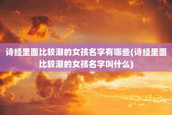 诗经里面比较潮的女孩名字有哪些(诗经里面比较潮的女孩名字叫什么)