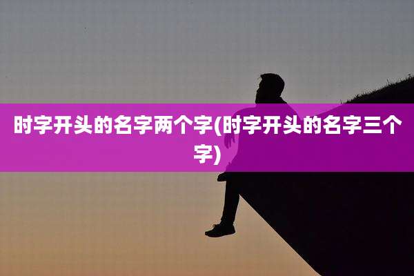 时字开头的名字两个字(时字开头的名字三个字)
