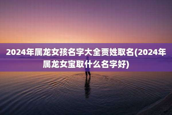 2024年属龙女孩名字大全贾姓取名(2024年属龙女宝取什么名字好)