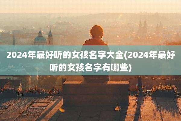 2024年最好听的女孩名字大全(2024年最好听的女孩名字有哪些)