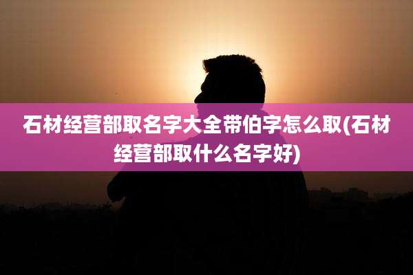 石材经营部取名字大全带伯字怎么取(石材经营部取什么名字好)