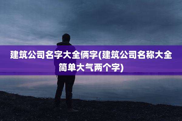 建筑公司名字大全俩字(建筑公司名称大全简单大气两个字)