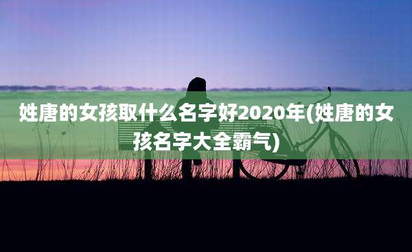 姓唐的女孩取什么名字好2020年(姓唐的女孩名字大全霸气)