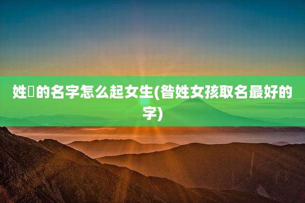 姓仼的名字怎么起女生(昝姓女孩取名最好的字)