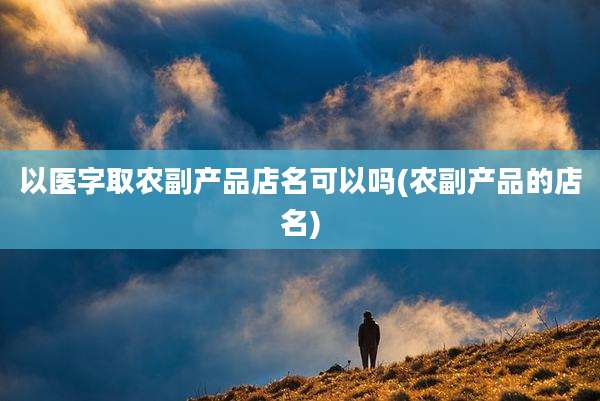 以医字取农副产品店名可以吗(农副产品的店名)