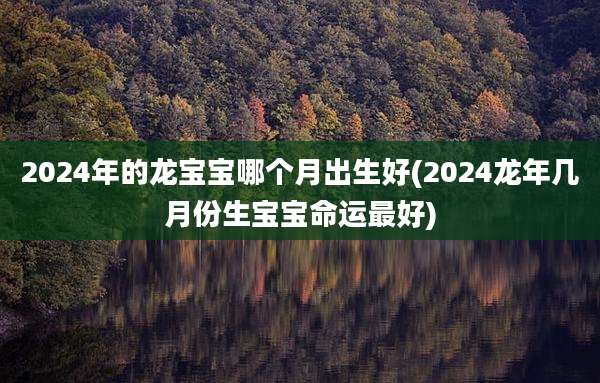 2024年的龙宝宝哪个月出生好(2024龙年几月份生宝宝命运最好)
