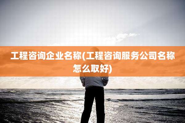 工程咨询企业名称(工程咨询服务公司名称怎么取好)