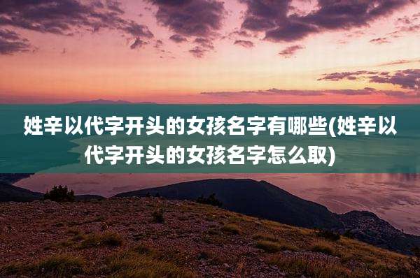 姓辛以代字开头的女孩名字有哪些(姓辛以代字开头的女孩名字怎么取)