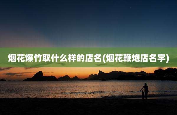 烟花爆竹取什么样的店名(烟花鞭炮店名字)
