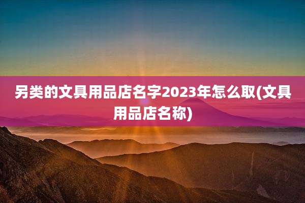 另类的文具用品店名字2023年怎么取(文具用品店名称)